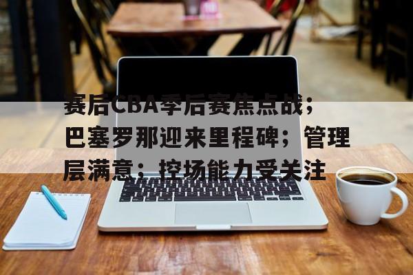登录入口-关于赛后CBA季后赛焦点战；巴塞罗那迎来里程碑；管理层满意；控场能力受关注的信息