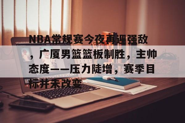 登录入口-包含NBA常规赛今夜再迎强敌，广厦男篮篮板制胜，主帅态度——压力陡增，赛季目标并未改变的词条