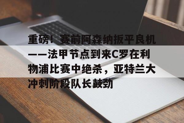 登录入口-重磅！赛前阿森纳扳平良机——法甲节点到来C罗在利物浦比赛中绝杀，亚特兰大冲刺阶段队长鼓劲的简单介绍