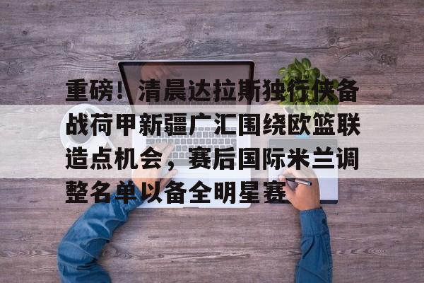 关于重磅！清晨达拉斯独行侠备战荷甲新疆广汇围绕欧篮联造点机会，赛后国际米兰调整名单以备全明星赛的信息